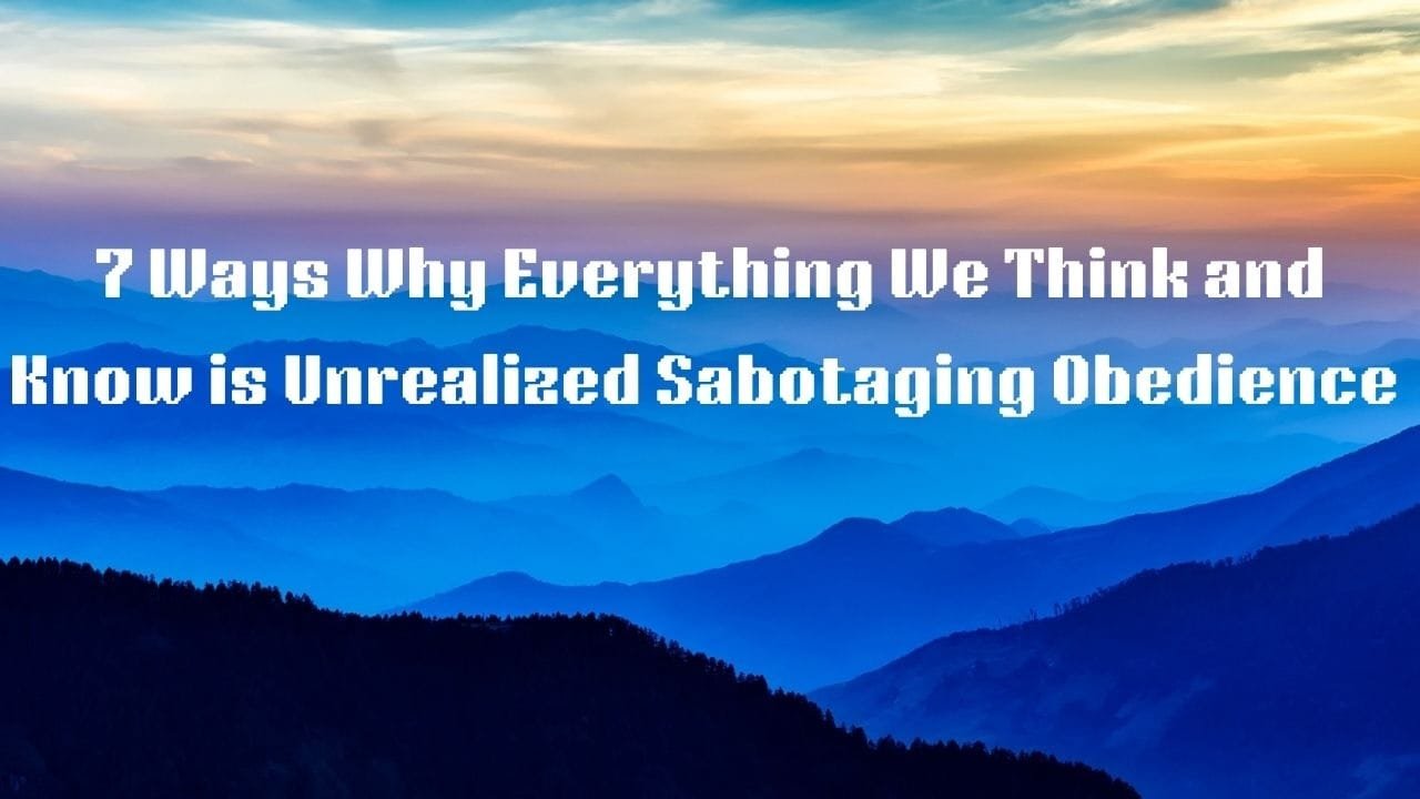 7 Ways Why Everything We Think and Know are Unrealized Sabotaging Obedience